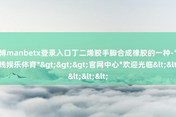 万博manbetx登录入口丁二烯胶手脚合成橡胶的一种-*万博在线娱乐体育*>>>官网中心*欢迎光临<<<
