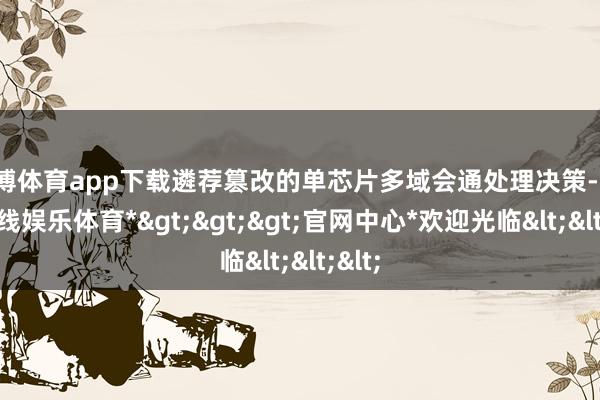 万博体育app下载遴荐篡改的单芯片多域会通处理决策-*万博在线娱乐体育*>>>官网中心*欢迎光临<<<