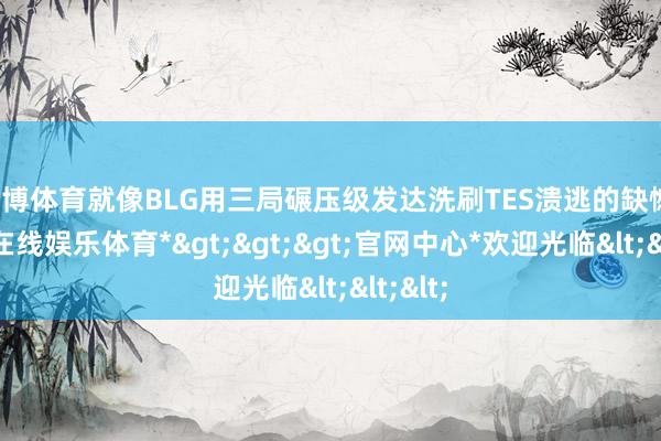 万博体育就像BLG用三局碾压级发达洗刷TES溃逃的缺憾-*万博在线娱乐体育*>>>官网中心*欢迎光临<<<