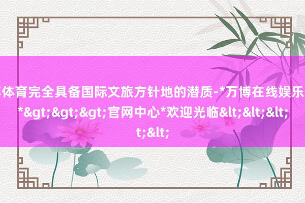 万博体育完全具备国际文旅方针地的潜质-*万博在线娱乐体育*>>>官网中心*欢迎光临<<<