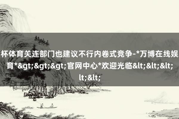 欧洲杯体育关连部门也建议不行内卷式竞争-*万博在线娱乐体育*>>>官网中心*欢迎光临<<<