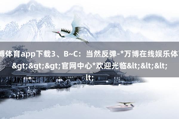万博体育app下载3、B~C：当然反弹-*万博在线娱乐体育*>>>官网中心*欢迎光临<<<