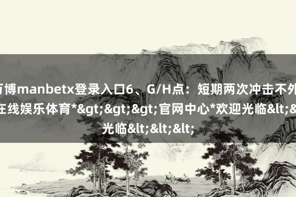 万博manbetx登录入口6、G/H点：短期两次冲击不外-*万博在线娱乐体育*>>>官网中心*欢迎光临<<<