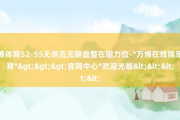 万博体育52-55无供应无聊盘整在阻力位-*万博在线娱乐体育*>>>官网中心*欢迎光临<<<