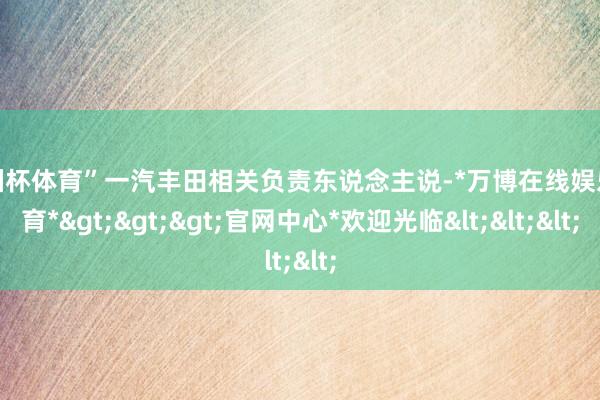欧洲杯体育”一汽丰田相关负责东说念主说-*万博在线娱乐体育*>>>官网中心*欢迎光临<<<