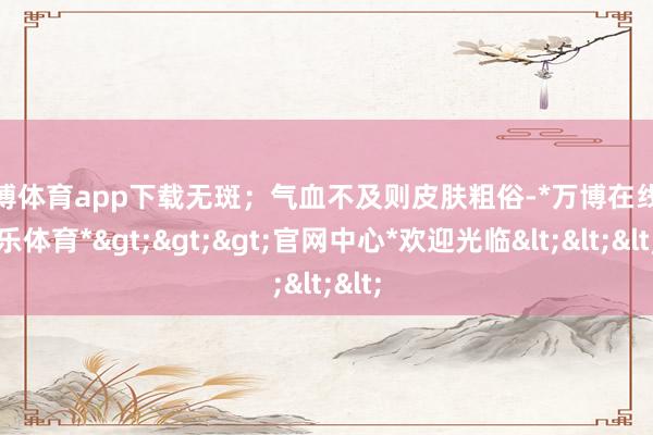 万博体育app下载无斑；气血不及则皮肤粗俗-*万博在线娱乐体育*>>>官网中心*欢迎光临<<<