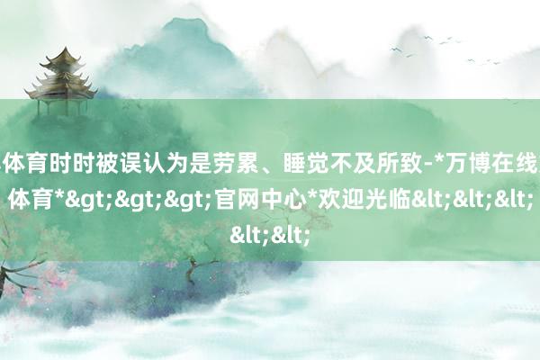 万博体育时时被误认为是劳累、睡觉不及所致-*万博在线娱乐体育*>>>官网中心*欢迎光临<<<