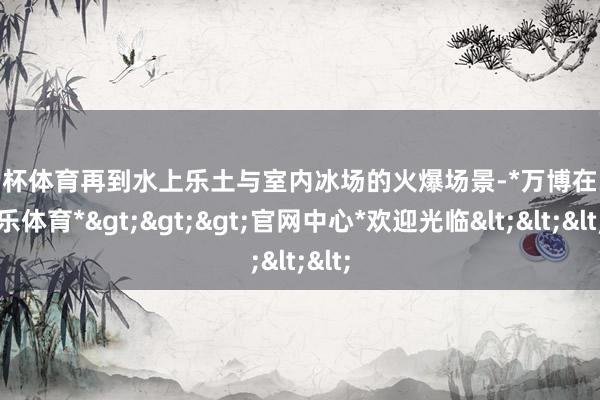 欧洲杯体育再到水上乐土与室内冰场的火爆场景-*万博在线娱乐体育*>>>官网中心*欢迎光临<<<