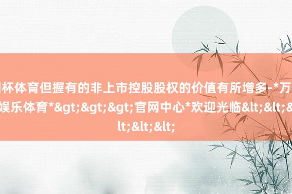 欧洲杯体育但握有的非上市控股股权的价值有所增多-*万博在线娱乐体育*>>>官网中心*欢迎光临<<<