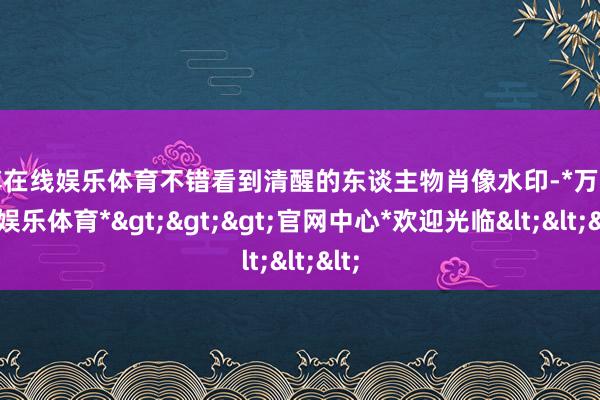 万博在线娱乐体育不错看到清醒的东谈主物肖像水印-*万博在线娱乐体育*>>>官网中心*欢迎光临<<<