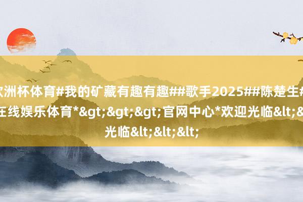 欧洲杯体育#我的矿藏有趣有趣##歌手2025##陈楚生#-*万博在线娱乐体育*>>>官网中心*欢迎光临<<<