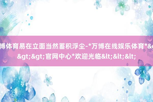 万博体育易在立面当然蓄积浮尘-*万博在线娱乐体育*>>>官网中心*欢迎光临<<<
