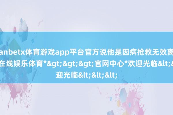 manbetx体育游戏app平台官方说他是因病抢救无效离世-*万博在线娱乐体育*>>>官网中心*欢迎光临<<<