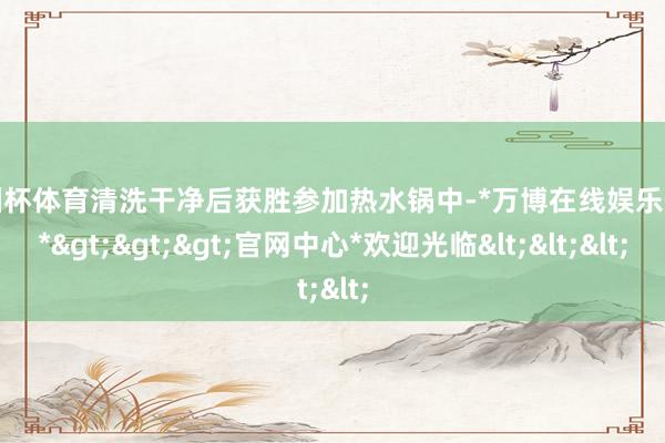 欧洲杯体育清洗干净后获胜参加热水锅中-*万博在线娱乐体育*>>>官网中心*欢迎光临<<<