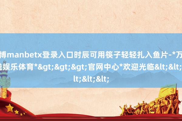 万博manbetx登录入口时辰可用筷子轻轻扎入鱼片-*万博在线娱乐体育*>>>官网中心*欢迎光临<<<