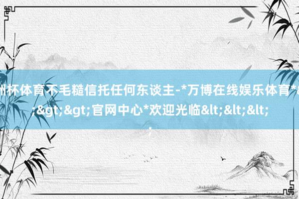 欧洲杯体育不毛糙信托任何东谈主-*万博在线娱乐体育*>>>官网中心*欢迎光临<<<