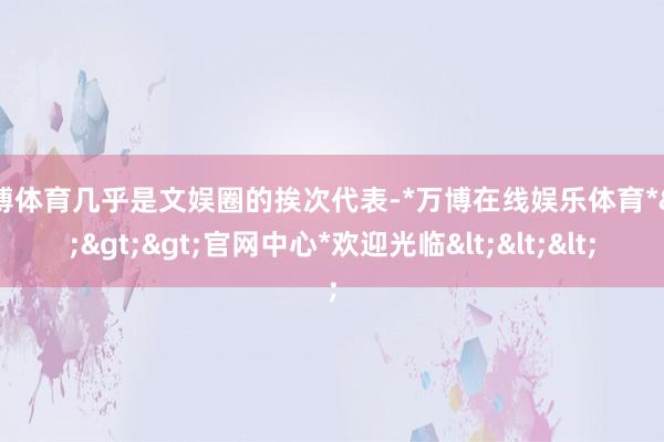万博体育几乎是文娱圈的挨次代表-*万博在线娱乐体育*>>>官网中心*欢迎光临<<<
