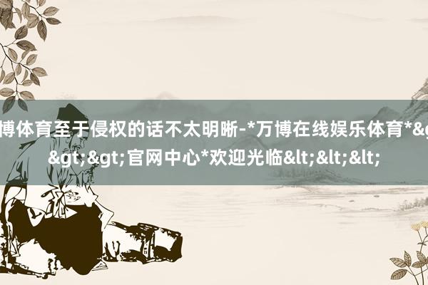 万博体育至于侵权的话不太明晰-*万博在线娱乐体育*>>>官网中心*欢迎光临<<<