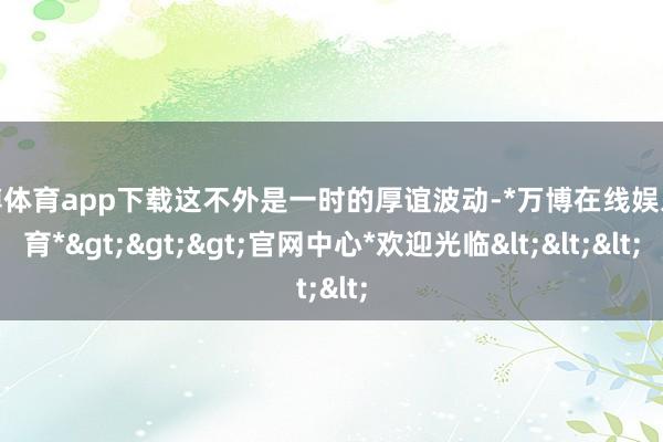 万博体育app下载这不外是一时的厚谊波动-*万博在线娱乐体育*>>>官网中心*欢迎光临<<<