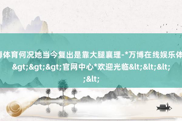 万博体育何况她当今复出是靠大腿襄理-*万博在线娱乐体育*>>>官网中心*欢迎光临<<<