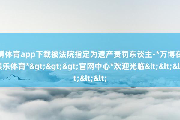 万博体育app下载被法院指定为遗产责罚东谈主-*万博在线娱乐体育*>>>官网中心*欢迎光临<<<