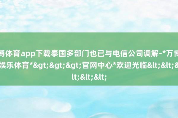万博体育app下载泰国多部门也已与电信公司调解-*万博在线娱乐体育*>>>官网中心*欢迎光临<<<