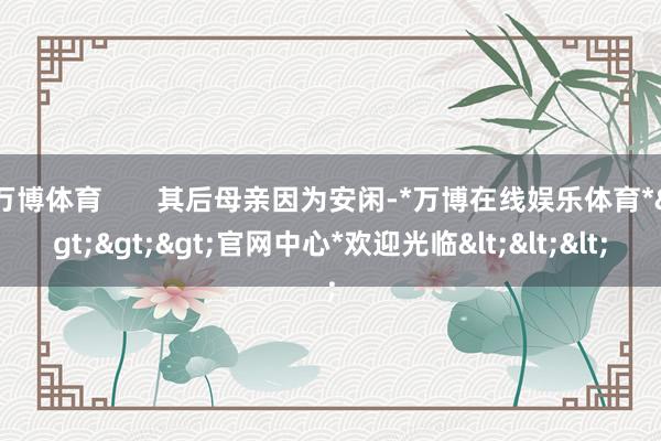 万博体育       其后母亲因为安闲-*万博在线娱乐体育*>>>官网中心*欢迎光临<<<