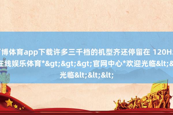 万博体育app下载许多三千档的机型齐还停留在 120Hz-*万博在线娱乐体育*>>>官网中心*欢迎光临<<<