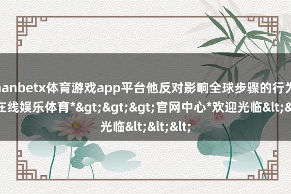 manbetx体育游戏app平台他反对影响全球步骤的行为-*万博在线娱乐体育*>>>官网中心*欢迎光临<<<
