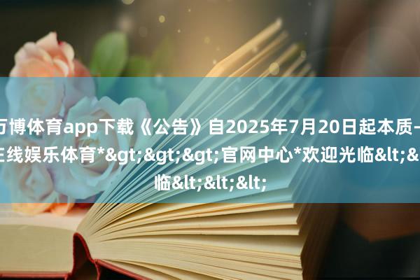 万博体育app下载《公告》自2025年7月20日起本质-*万博在线娱乐体育*>>>官网中心*欢迎光临<<<