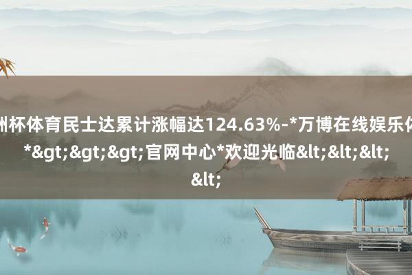 欧洲杯体育民士达累计涨幅达124.63%-*万博在线娱乐体育*>>>官网中心*欢迎光临<<<