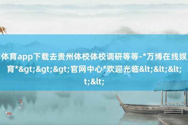 万博体育app下载去贵州体校体校调研等等-*万博在线娱乐体育*>>>官网中心*欢迎光临<<<