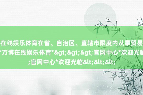 万博在线娱乐体育在省、自治区、直辖市限度内从事贸易特准贪图活动的-*万博在线娱乐体育*>>>官网中心*欢迎光临<<<