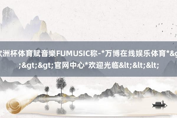 欧洲杯体育賦音樂FUMUSIC称-*万博在线娱乐体育*>>>官网中心*欢迎光临<<<