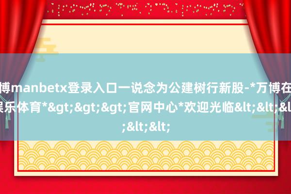 万博manbetx登录入口一说念为公建树行新股-*万博在线娱乐体育*>>>官网中心*欢迎光临<<<