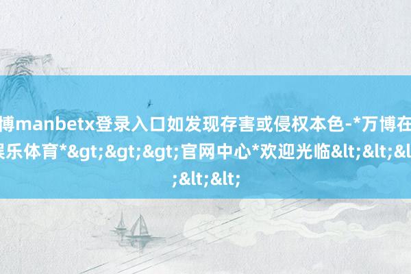 万博manbetx登录入口如发现存害或侵权本色-*万博在线娱乐体育*>>>官网中心*欢迎光临<<<
