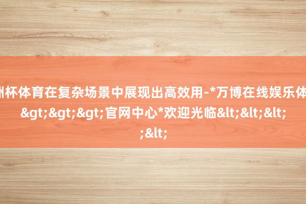 欧洲杯体育在复杂场景中展现出高效用-*万博在线娱乐体育*>>>官网中心*欢迎光临<<<