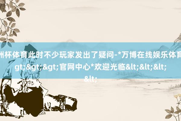 欧洲杯体育此时不少玩家发出了疑问-*万博在线娱乐体育*>>>官网中心*欢迎光临<<<