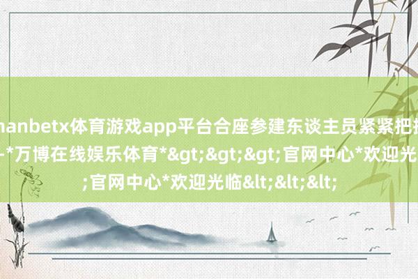manbetx体育游戏app平台合座参建东谈主员紧紧把抓神气总体部署-*万博在线娱乐体育*>>>官网中心*欢迎光临<<<