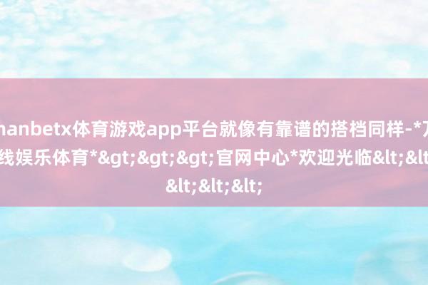 manbetx体育游戏app平台就像有靠谱的搭档同样-*万博在线娱乐体育*>>>官网中心*欢迎光临<<<