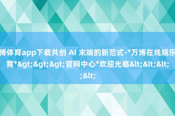 万博体育app下载共创 AI 末端的新范式-*万博在线娱乐体育*>>>官网中心*欢迎光临<<<