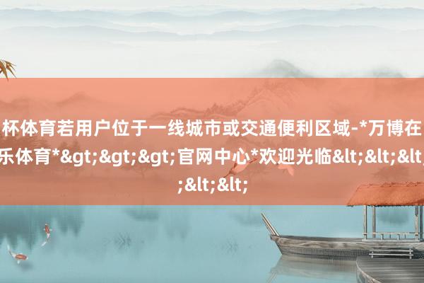 欧洲杯体育若用户位于一线城市或交通便利区域-*万博在线娱乐体育*>>>官网中心*欢迎光临<<<