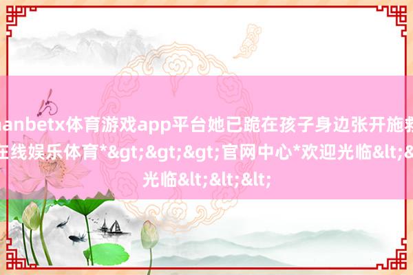 manbetx体育游戏app平台她已跪在孩子身边张开施救-*万博在线娱乐体育*>>>官网中心*欢迎光临<<<
