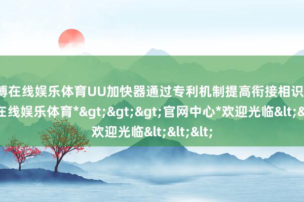万博在线娱乐体育UU加快器通过专利机制提高衔接相识性-*万博在线娱乐体育*>>>官网中心*欢迎光临<<<