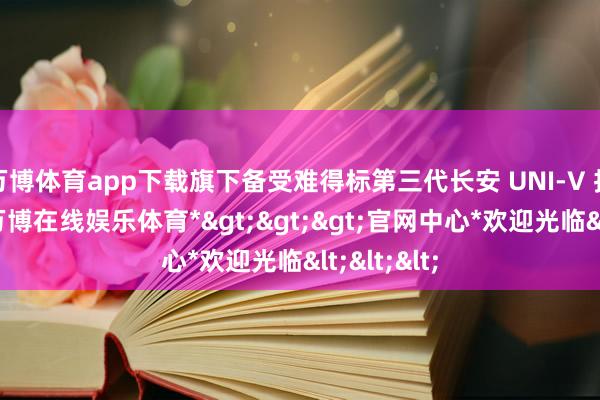 万博体育app下载旗下备受难得标第三代长安 UNI-V 持重上市-*万博在线娱乐体育*>>>官网中心*欢迎光临<<<