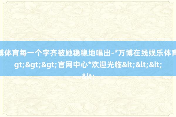 万博体育每一个字齐被她稳稳地唱出-*万博在线娱乐体育*>>>官网中心*欢迎光临<<<