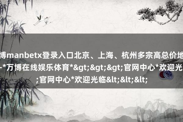 万博manbetx登录入口北京、上海、杭州多宗高总价地块的高溢价成交-*万博在线娱乐体育*>>>官网中心*欢迎光临<<<