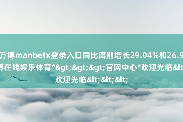 万博manbetx登录入口同比离别增长29.04%和26.90%-*万博在线娱乐体育*>>>官网中心*欢迎光临<<<