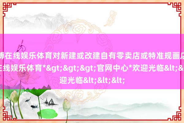 万博在线娱乐体育对新建或改建自有零卖店或特准规画店-*万博在线娱乐体育*>>>官网中心*欢迎光临<<<