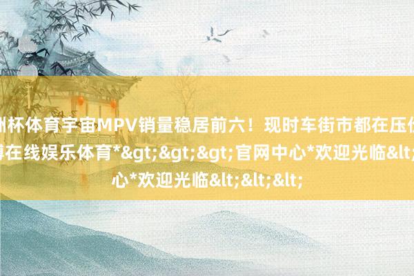 欧洲杯体育宇宙MPV销量稳居前六！现时车街市都在压价收车-*万博在线娱乐体育*>>>官网中心*欢迎光临<<<